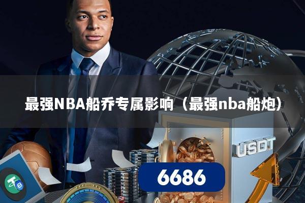 最强NBA船乔专属影响(最强nba船炮)