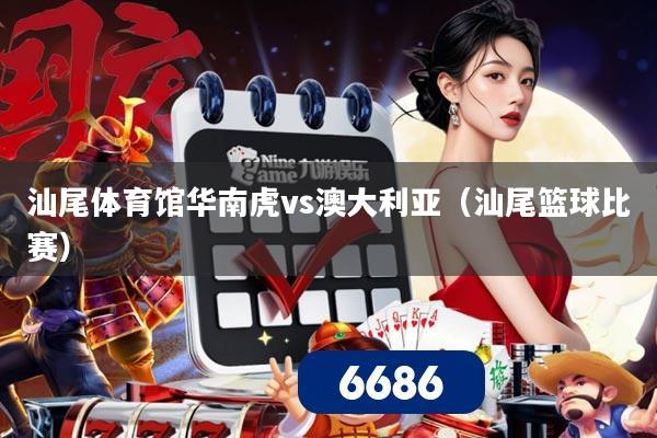 汕尾体育馆华南虎vs澳大利亚（汕尾篮球比赛）