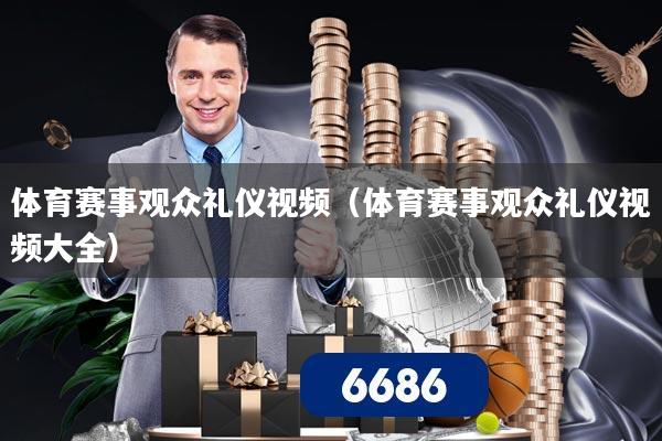 体育赛事观众礼仪视频（体育赛事观众礼仪视频大全）